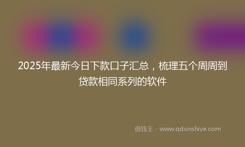 2025年最新今日下款口子汇总，梳理五个周周到贷款相同系列的软件