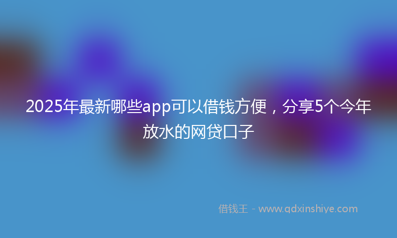2025年最新哪些app可以借钱方便，分享5个今年放水的网贷口子