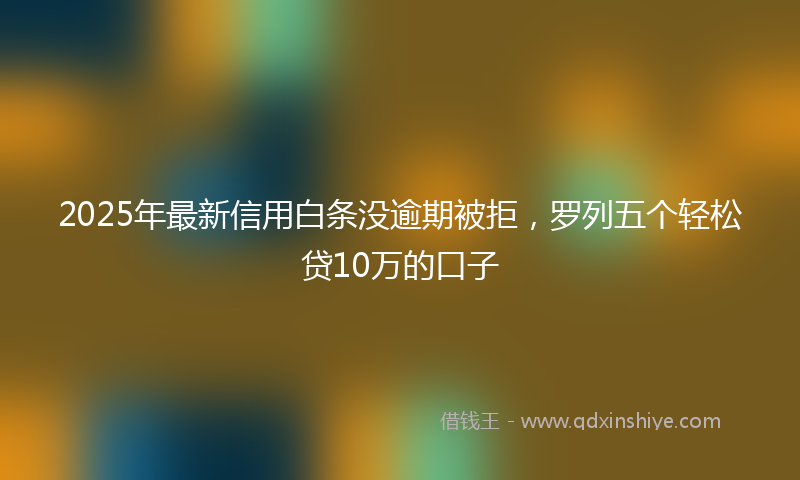 2025年最新信用白条没逾期被拒，罗列五个轻松贷10万的口子