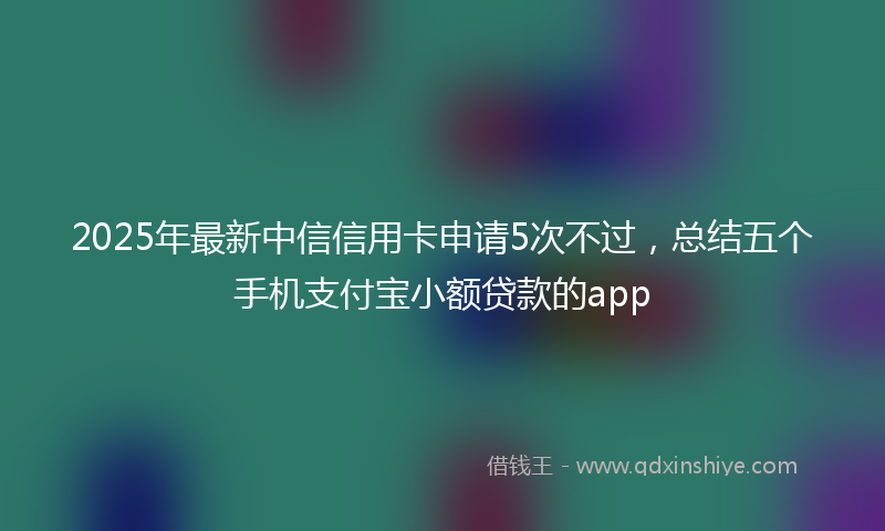 2025年最新中信信用卡申请5次不过，总结五个手机支付宝小额贷款的app