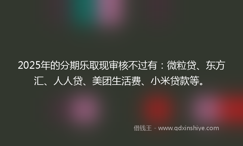 2025年的分期乐取现审核不过有：微粒贷、东方汇、人人贷、美团生活费、小米贷款等。