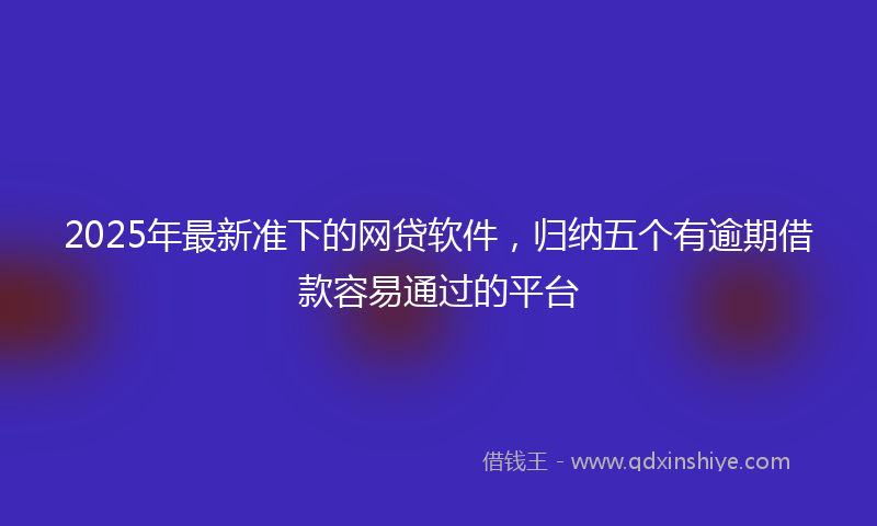 2025年最新准下的网贷软件，归纳五个有逾期借款容易通过的平台