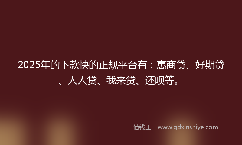 2025年的下款快的正规平台有：惠商贷、好期贷、人人贷、我来贷、还呗等。