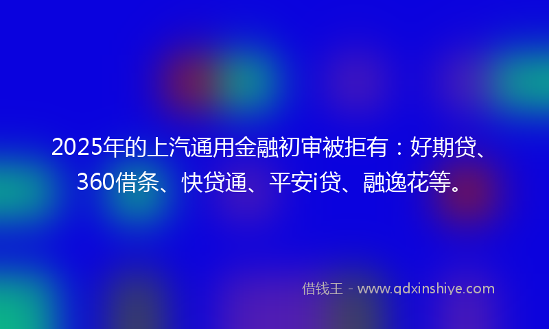 2025年的上汽通用金融初审被拒有：好期贷、360借条、快贷通、平安i贷、融逸花等。