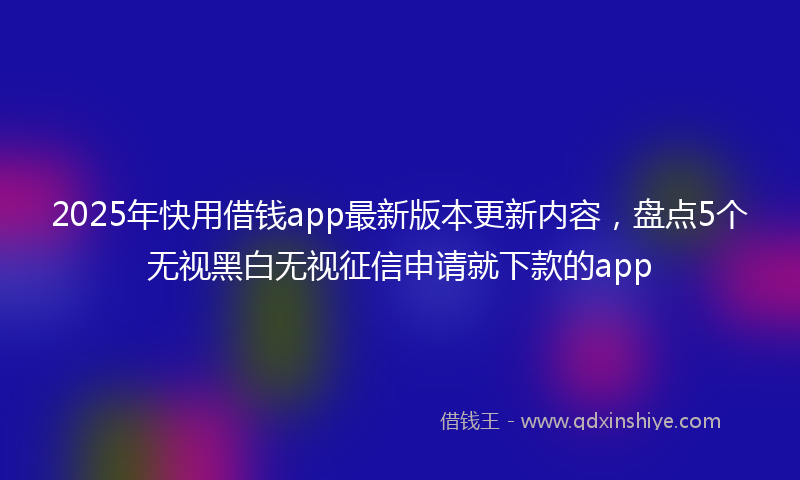 2025年快用借钱app最新版本更新内容，盘点5个无视黑白无视征信申请就下款的app