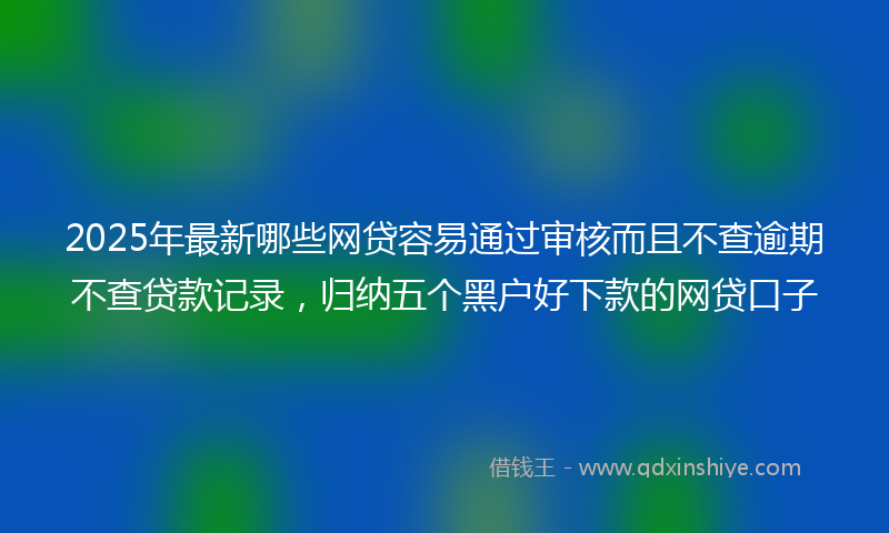 2025年最新哪些网贷容易通过审核而且不查逾期不查贷款记录，归纳五个黑户好下款的网贷口子