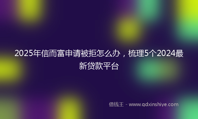 2025年信而富申请被拒怎么办，梳理5个2024最新贷款平台