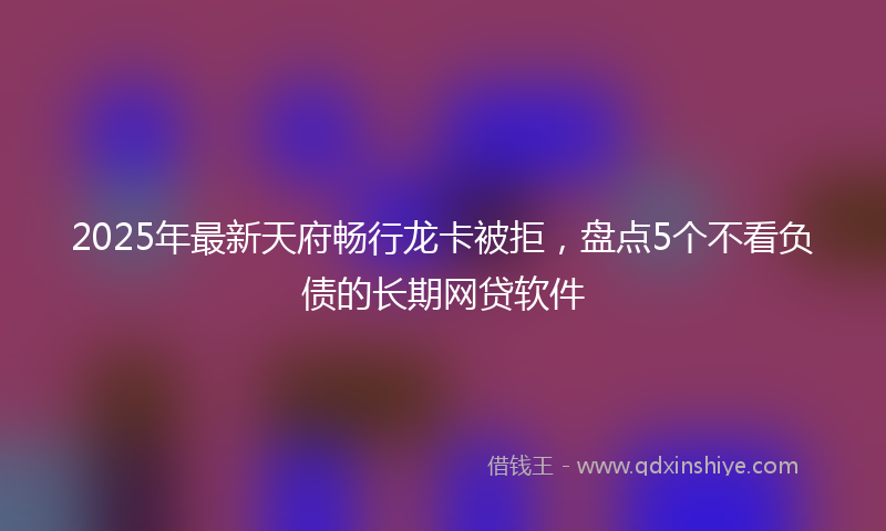 2025年最新天府畅行龙卡被拒，盘点5个不看负债的长期网贷软件