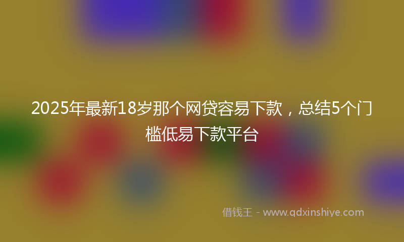 2025年最新18岁那个网贷容易下款，总结5个门槛低易下款平台