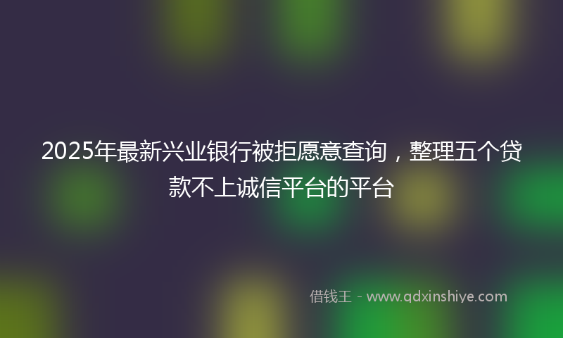 2025年最新兴业银行被拒愿意查询，整理五个贷款不上诚信平台的平台