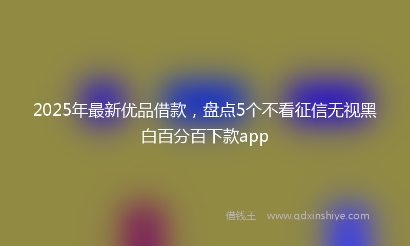 2025年最新优品借款，盘点5个不看征信无视黑白百分百下款app
