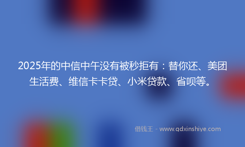 2025年的中信中午没有被秒拒有：替你还、美团生活费、维信卡卡贷、小米贷款、省呗等。