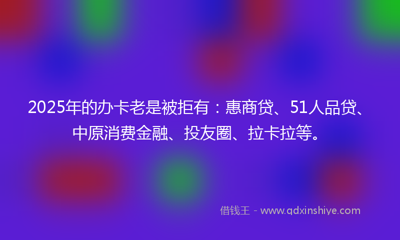 2025年的办卡老是被拒有：惠商贷、51人品贷、中原消费金融、投友圈、拉卡拉等。