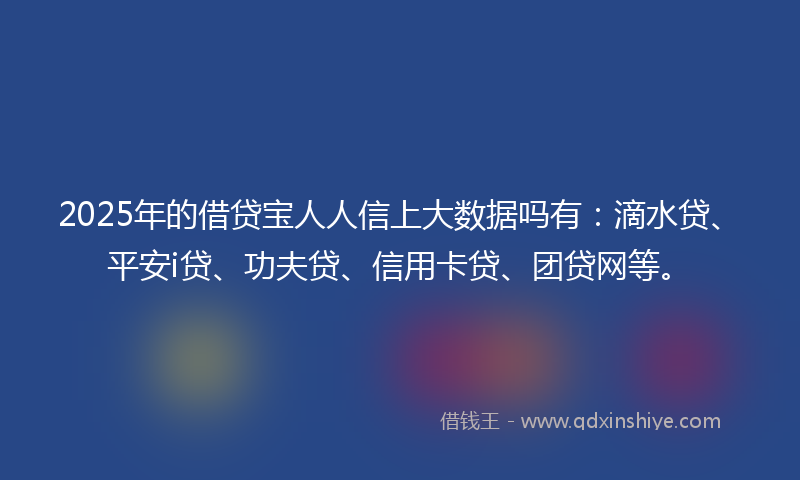 2025年的借贷宝人人信上大数据吗有：滴水贷、平安i贷、功夫贷、信用卡贷、团贷网等。