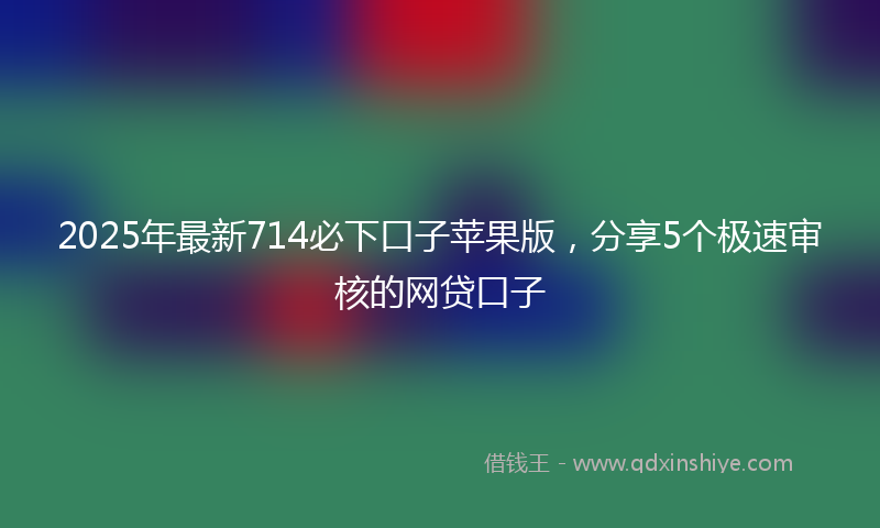 2025年最新714必下口子苹果版，分享5个极速审核的网贷口子