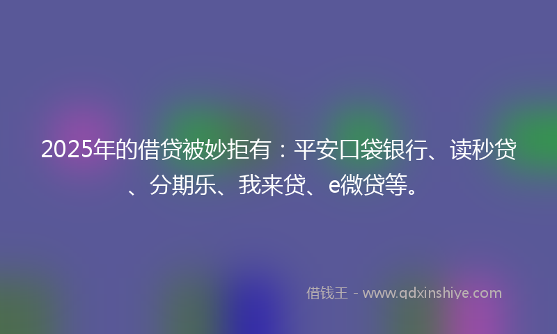 2025年的借贷被妙拒有：平安口袋银行、读秒贷、分期乐、我来贷、e微贷等。