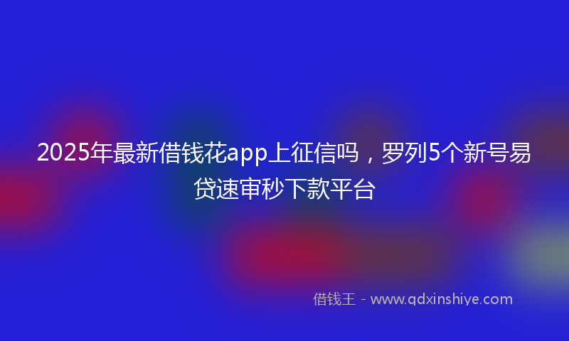2025年最新借钱花app上征信吗，罗列5个新号易贷速审秒下款平台