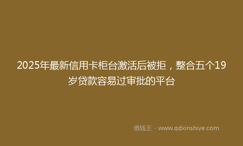 2025年最新信用卡柜台激活后被拒，整合五个19岁贷款容易过审批的平台
