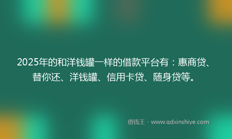 2025年的和洋钱罐一样的借款平台有：惠商贷、替你还、洋钱罐、信用卡贷、随身贷等。