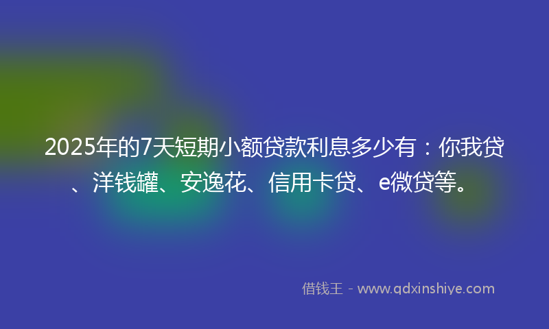 2025年的7天短期小额贷款利息多少有：你我贷、洋钱罐、安逸花、信用卡贷、e微贷等。