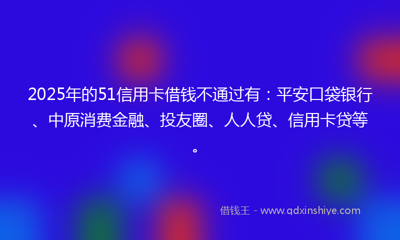2025年的51信用卡借钱不通过有：平安口袋银行、中原消费金融、投友圈、人人贷、信用卡贷等。