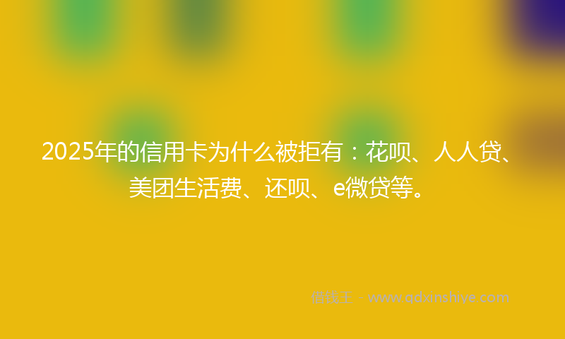 2025年的信用卡为什么被拒有：花呗、人人贷、美团生活费、还呗、e微贷等。