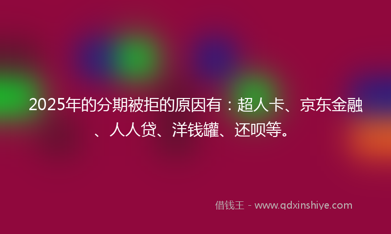 2025年的分期被拒的原因有：超人卡、京东金融、人人贷、洋钱罐、还呗等。