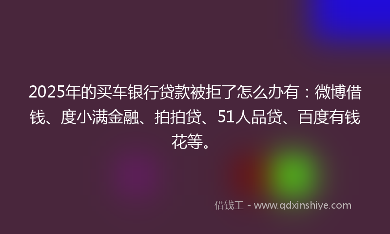 2025年的买车银行贷款被拒了怎么办有：微博借钱、度小满金融、拍拍贷、51人品贷、百度有钱花等。