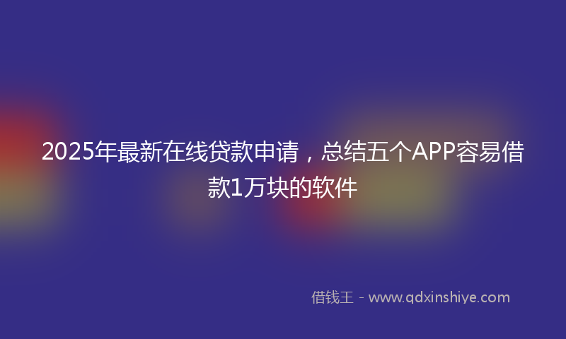 2025年最新在线贷款申请，总结五个APP容易借款1万块的软件
