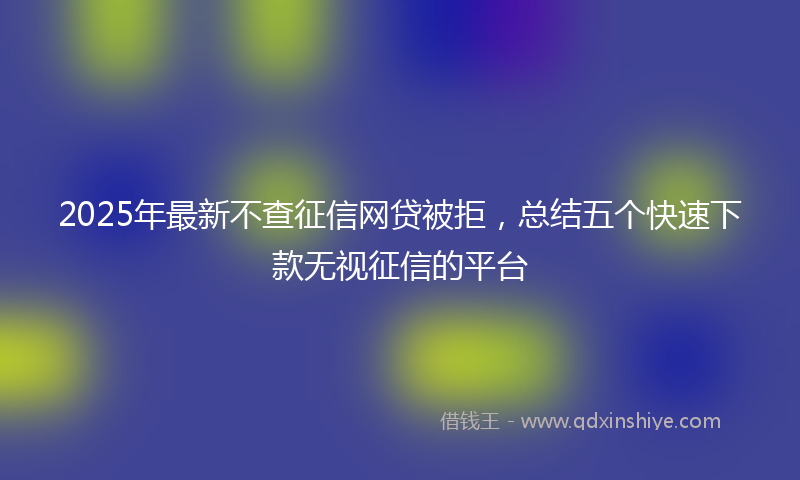 2025年最新不查征信网贷被拒，总结五个快速下款无视征信的平台