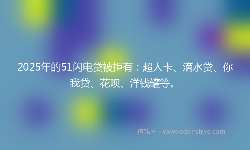 2025年的51闪电贷被拒有：超人卡、滴水贷、你我贷、花呗、洋钱罐等。