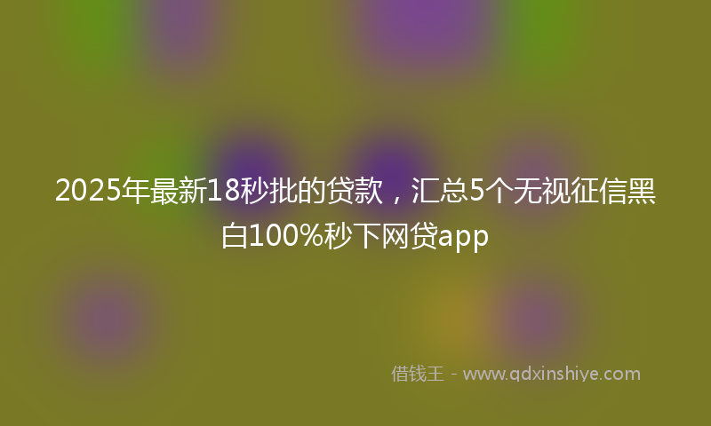2025年最新18秒批的贷款，汇总5个无视征信黑白100%秒下网贷app