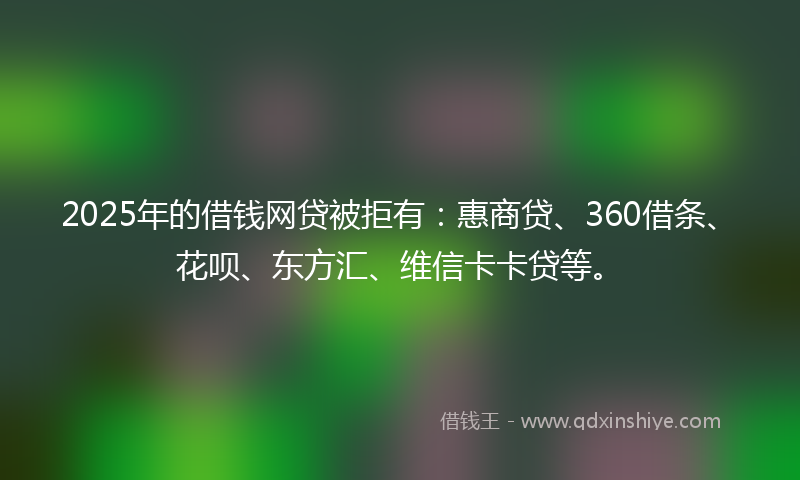 2025年的借钱网贷被拒有：惠商贷、360借条、花呗、东方汇、维信卡卡贷等。