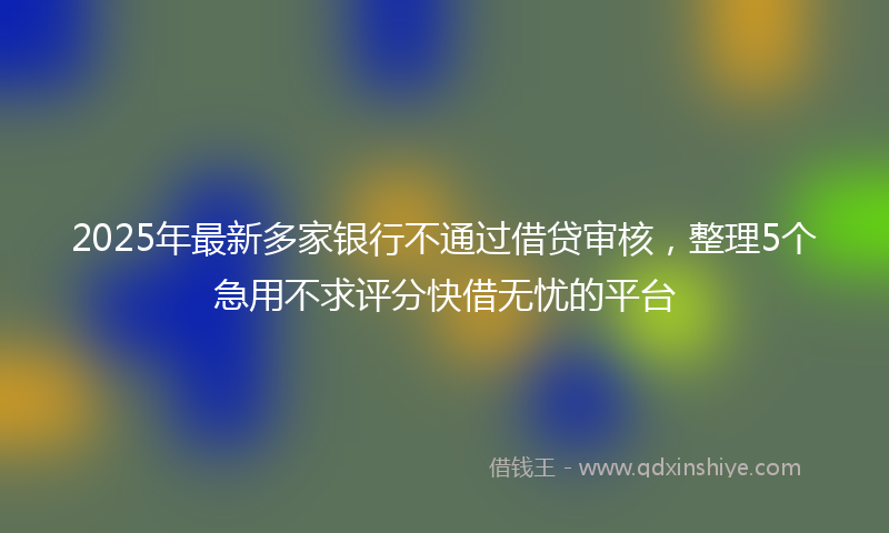 2025年最新多家银行不通过借贷审核，整理5个急用不求评分快借无忧的平台