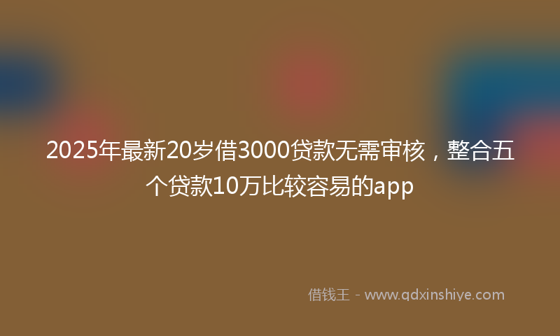 2025年最新20岁借3000贷款无需审核，整合五个贷款10万比较容易的app