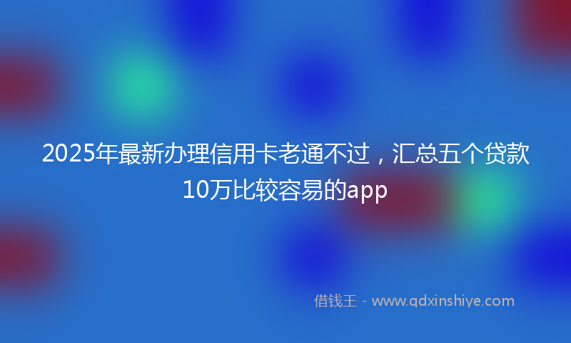 2025年最新办理信用卡老通不过，汇总五个贷款10万比较容易的app