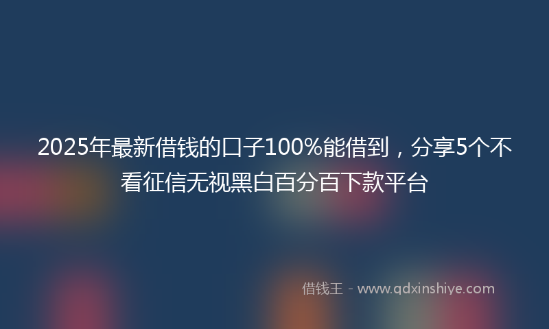 2025年最新借钱的口子100%能借到，分享5个不看征信无视黑白百分百下款平台