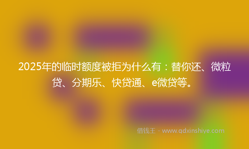 2025年的临时额度被拒为什么有：替你还、微粒贷、分期乐、快贷通、e微贷等。