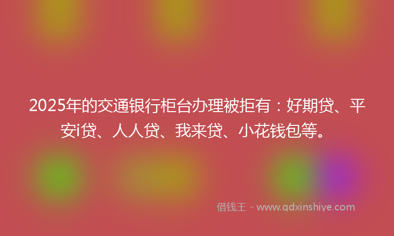 2025年的交通银行柜台办理被拒有：好期贷、平安i贷、人人贷、我来贷、小花钱包等。