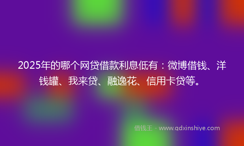 2025年的哪个网贷借款利息低有：微博借钱、洋钱罐、我来贷、融逸花、信用卡贷等。