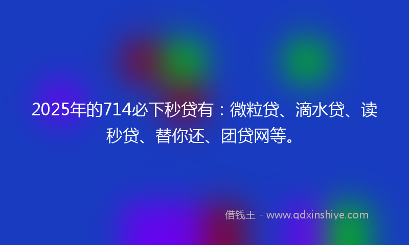 2025年的714必下秒贷有：微粒贷、滴水贷、读秒贷、替你还、团贷网等。