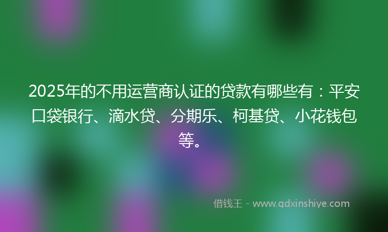 2025年的不用运营商认证的贷款有哪些有：平安口袋银行、滴水贷、分期乐、柯基贷、小花钱包等。