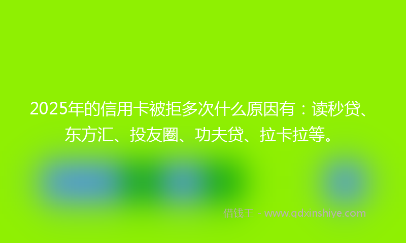 2025年的信用卡被拒多次什么原因有：读秒贷、东方汇、投友圈、功夫贷、拉卡拉等。