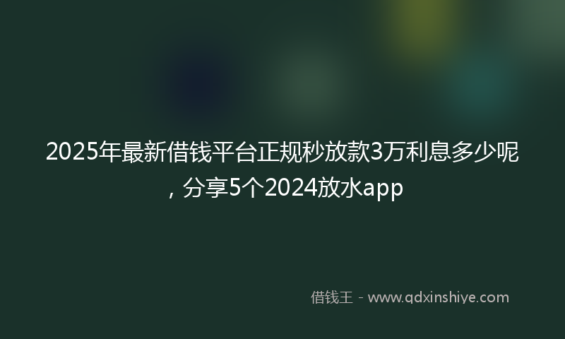 2025年最新借钱平台正规秒放款3万利息多少呢，分享5个2024放水app