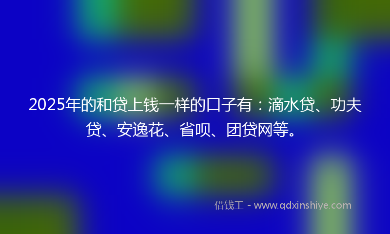 2025年的和贷上钱一样的口子有：滴水贷、功夫贷、安逸花、省呗、团贷网等。
