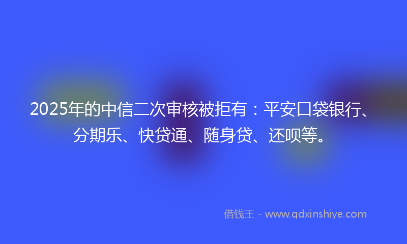 2025年的中信二次审核被拒有：平安口袋银行、分期乐、快贷通、随身贷、还呗等。