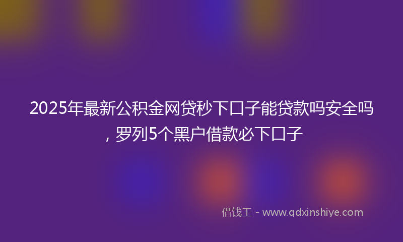2025年最新公积金网贷秒下口子能贷款吗安全吗，罗列5个黑户借款必下口子