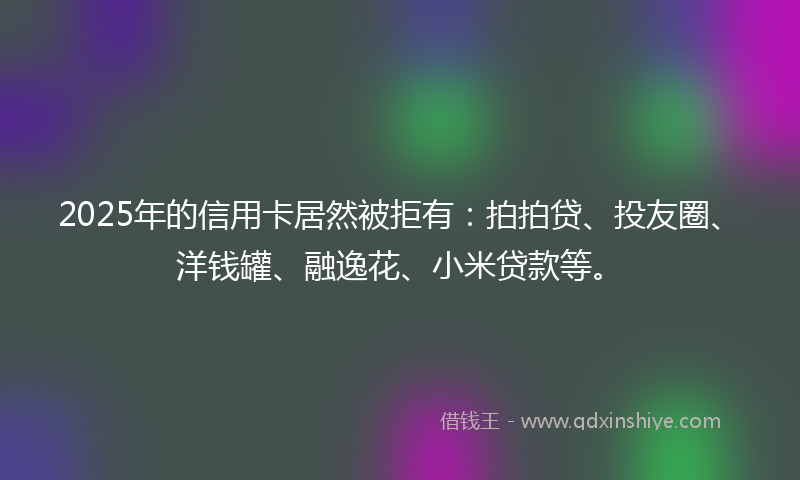 2025年的信用卡居然被拒有：拍拍贷、投友圈、洋钱罐、融逸花、小米贷款等。