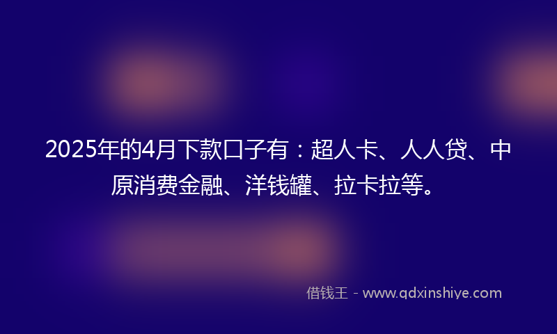 2025年的4月下款口子有：超人卡、人人贷、中原消费金融、洋钱罐、拉卡拉等。