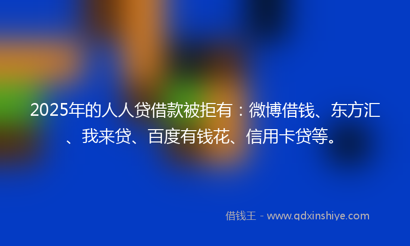 2025年的人人贷借款被拒有：微博借钱、东方汇、我来贷、百度有钱花、信用卡贷等。